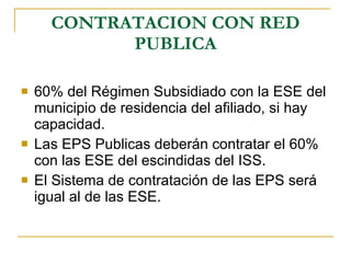 CONTRATACION CON RED PUBLICA 60% del Régimen Subsidiado con la ESE del municipio de residencia del afiliado, si hay capacidad. Las EPS Publicas deberán contratar el 60% con las ESE del escindidas del ISS. El Sistema de contratación de las EPS será igual al de las ESE. 