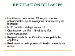 REGULACION DE LAS IPS Habilitación de nuevas IPS según criterios poblacionales, epidemiológicos, financieros y de mercado. MPS habilita o delega en las ET. Clasificación de IPS = Nivel de tarifas. Libre escogencia. Reapertura de la certificación municipal de las capitales. Reafirmación de la prestación territorial mediante redes. 