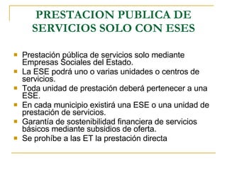 PRESTACION PUBLICA DE SERVICIOS SOLO CON ESES Prestación pública de servicios solo mediante Empresas Sociales del Estado. La ESE podrá uno o varias unidades o centros de servicios. Toda unidad de prestación deberá pertenecer a una ESE.  En cada municipio existirá una ESE o una unidad de prestación de servicios. Garantía de sostenibilidad financiera de servicios básicos mediante subsidios de oferta. Se prohíbe a las ET la prestación directa  