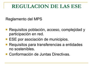 REGULACION DE LAS ESE Reglamento del MPS Requisitos población, acceso, complejidad y participación en red. ESE por asociación de municipios. Requisitos para transferencias a entidades no sostenibles. Conformación de Juntas Directivas. 