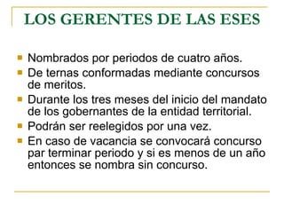 LOS GERENTES DE LAS ESES Nombrados por periodos de cuatro años. De ternas conformadas mediante concursos de meritos. Durante los tres meses del inicio del mandato de los gobernantes de la entidad territorial. Podrán ser reelegidos por una vez. En caso de vacancia se convocará concurso par terminar periodo y si es menos de un año entonces se nombra sin concurso. 