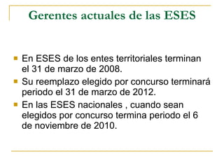 Gerentes actuales de las ESES En ESES de los entes territoriales terminan  el 31 de marzo de 2008. Su reemplazo elegido por concurso terminará periodo el 31 de marzo de 2012. En las ESES nacionales , cuando sean elegidos por concurso termina periodo el 6 de noviembre de 2010. 