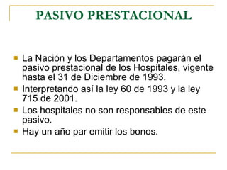 PASIVO PRESTACIONAL La Nación y los Departamentos pagarán el pasivo prestacional de los Hospitales, vigente hasta el 31 de Diciembre de 1993. Interpretando así la ley 60 de 1993 y la ley 715 de 2001. Los hospitales no son responsables de este pasivo. Hay un año par emitir los bonos. 