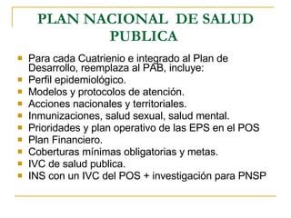 PLAN NACIONAL  DE SALUD PUBLICA   Para cada Cuatrienio e integrado al Plan de Desarrollo, reemplaza al PAB, incluye: Perfil epidemiológico. Modelos y protocolos de atención. Acciones nacionales y territoriales. Inmunizaciones, salud sexual, salud mental. Prioridades y plan operativo de las EPS en el POS  Plan Financiero. Coberturas mínimas obligatorias y metas. IVC de salud publica. INS con un IVC del POS + investigación para PNSP 