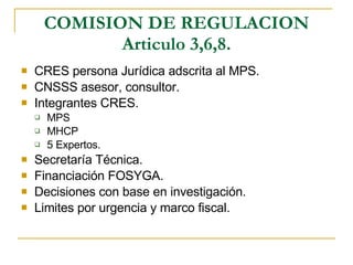 COMISION DE REGULACION Articulo 3,6,8. CRES persona Jurídica adscrita al MPS. CNSSS asesor, consultor. Integrantes CRES. MPS MHCP 5 Expertos. Secretaría Técnica. Financiación FOSYGA. Decisiones con base en investigación. Limites por urgencia y marco fiscal. 