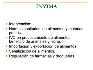 INVIMA Intervención: Normas sanitarias  de alimentos y materias primas.  IVC en procesamiento de alimentos, beneficio de animales y leche. Importación y exportación de alimentos. Señalización de alimentos. Regulación de farmacias y droguerías. 