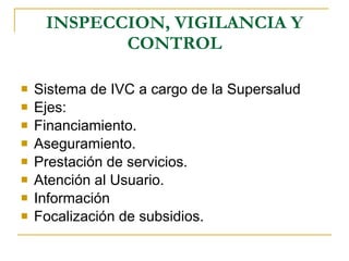 INSPECCION, VIGILANCIA Y CONTROL Sistema de IVC a cargo de la Supersalud Ejes: Financiamiento. Aseguramiento. Prestación de servicios. Atención al Usuario. Información Focalización de subsidios. 