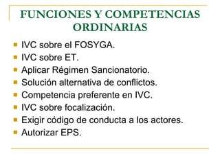 FUNCIONES Y COMPETENCIAS ORDINARIAS IVC sobre el FOSYGA. IVC sobre ET. Aplicar Régimen Sancionatorio. Solución alternativa de conflictos. Competencia preferente en IVC. IVC sobre focalización. Exigir código de conducta a los actores. Autorizar EPS. 