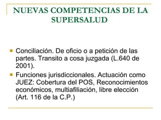 NUEVAS COMPETENCIAS DE LA SUPERSALUD   Conciliación. De oficio o a petición de las partes. Transito a cosa juzgada (L.640 de 2001). Funciones jurisdiccionales. Actuación como JUEZ: Cobertura del POS, Reconocimientos económicos, multiafiliación, libre elección (Art. 116 de la C.P.) 
