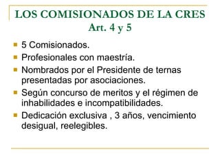 LOS COMISIONADOS DE LA CRES Art. 4 y 5 5 Comisionados.  Profesionales con maestría. Nombrados por el Presidente de ternas presentadas por asociaciones. Según concurso de meritos y el régimen de inhabilidades e incompatibilidades.  Dedicación exclusiva , 3 años, vencimiento desigual, reelegibles. 