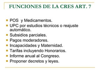 FUNCIONES DE LA CRES ART. 7 POS  y Medicamentos. UPC por estudios técnicos o reajuste automático. Subsidios parciales. Pagos moderadores. Incapacidades y Maternidad. Tarifas incluyendo Honorarios. Informe anual al Congreso. Proponer decretos y leyes. 