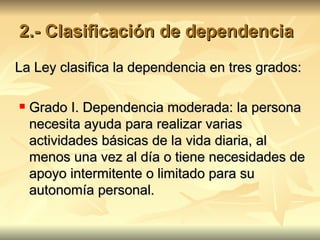 2.- Clasificación de dependencia La Ley clasifica la dependencia en tres grados: Grado I. Dependencia moderada: la persona necesita ayuda para realizar varias actividades básicas de la vida diaria, al menos una vez al día o tiene necesidades de apoyo intermitente o limitado para su autonomía personal.  