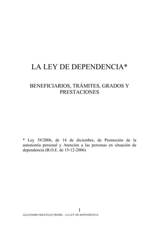 LA LEY DE DEPENDENCIA*

    BENEFICIARIOS, TRÁMITES, GRADOS Y
              PRESTACIONES




* Ley 39/2006, de 14 de diciembre, de Promoción de la
autonomía personal y Atención a las personas en situación de
dependencia (B.O.E. de 15-12-2006)




                                    1
ALEJANDRO MIGUÉLEZ FREIRE – LA LEY DE DEPENDENCIA
 