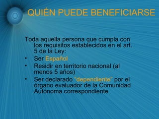 QUIÉN PUEDE BENEFICIARSE Toda aquella persona que cumpla con los requisitos establecidos en el art. 5 de la Ley: Ser  Español  Residir   en territorio nacional (al menos 5 años) Ser declarado  “dependiente”  por el órgano evaluador de la Comunidad Autónoma correspondiente 