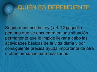 QUIÉN ES DEPENDIENTE Según reconoce la Ley ( art 2.2),aquella  persona que se encuentra en una situación  permanente que le impide llevar a cabo las  actividades básicas de la vida diaria y por consiguiente precisa ayuda importante de otra u otras personas para realizarlas  