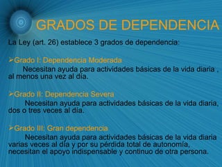 GRADOS DE DEPENDENCIA La Ley (art. 26) establece 3 grados de dependencia: Grado I: Dependencia Moderada Necesitan ayuda para actividades básicas de la vida diaria , al menos una vez al día. Grado II: Dependencia Severa Necesitan ayuda para actividades básicas de la vida diaria, dos o tres veces al día. Grado III: Gran dependencia Necesitan ayuda para actividades básicas de la vida diaria varias veces al día y por su pérdida total de autonomía, necesitan el apoyo indispensable y continuo de otra persona. 