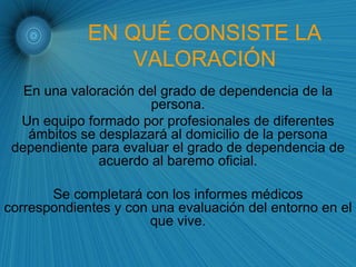 EN QUÉ CONSISTE LA VALORACIÓN En una valoración del grado de dependencia de la persona. Un equipo formado por profesionales de diferentes ámbitos se desplazará al domicilio de la persona dependiente para evaluar el grado de dependencia de acuerdo al baremo oficial. Se completará con los informes médicos correspondientes y con una evaluación del entorno en el que vive. 