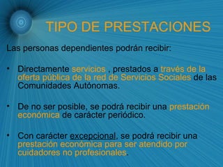 TIPO DE PRESTACIONES Las personas dependientes podrán recibir: Directamente  servicios  , prestados a  través de la oferta pública de la red de Servicios Sociales  de las Comunidades Autónomas. De no ser posible, se podrá recibir una  prestación económica  de carácter periódico. Con carácter  excepcional , se podrá recibir una  prestación económica para ser atendido por cuidadores no profesionales . 