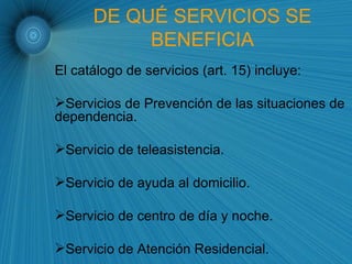 DE QUÉ SERVICIOS SE BENEFICIA El catálogo de servicios (art. 15) incluye: Servicios de Prevención de las situaciones de dependencia. Servicio de teleasistencia. Servicio de ayuda al domicilio. Servicio de centro de día y noche. Servicio de Atención Residencial. 