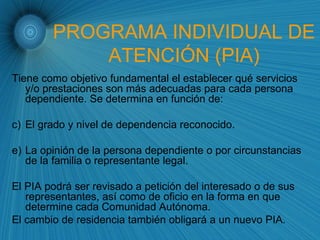 PROGRAMA INDIVIDUAL DE ATENCIÓN (PIA) Tiene como objetivo fundamental el establecer qué servicios y/o prestaciones son más adecuadas para cada persona dependiente. Se determina en función de: El grado y nivel de dependencia reconocido. La opinión de la persona dependiente o por circunstancias de la familia o representante legal. El PIA podrá ser revisado a petición del interesado o de sus representantes, así como de oficio en la forma en que determine cada Comunidad Autónoma. El cambio de residencia también obligará a un nuevo PIA. 