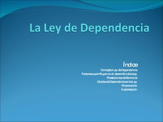 Índice Concepto Ley de Dependencia Factores que Influyen en el desarrollo de la ley Prestaciones de Servicios Grados de Dependencia en la Ley Financiación Implantación 