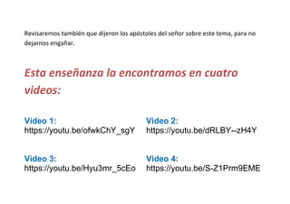 Revisaremos también que dijeron los apóstoles del señor sobre este tema, para no
dejarnos engañar.
Esta enseñanza la encontramos en cuatro
videos:
Video 1:
https://youtu.be/ofwkChY_sgY
Video 2:
https://youtu.be/dRLBY--zH4Y
Video 3:
https://youtu.be/Hyu3mr_5cEo
Video 4:
https://youtu.be/S-Z1Prm9EME
 