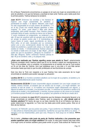 En el Nuevo Testamento encontramos un pasaje en el cual una mujer es sorprendida en el
acto de adulterio, a lo que los fariseos y escribas la traen ante Yeshúa, pero nadie pudo tirar
la primera piedra. Yeshua tampoco la condenó:
Juan 8:3-11 Entonces los escribas y los fariseos le
trajeron una mujer sorprendida en adulterio; y
poniéndola en medio, 4 le dijeron: Maestro, esta mujer
ha sido sorprendida en el acto mismo de adulterio. 5 Y
en la ley (Torá) nos mandó Moisés apedrear a tales
mujeres. Tú, pues, ¿qué dices? 6 Mas esto decían
tentándole, para poder acusarle. Pero Yeshúa (Jesús),
inclinado hacia el suelo, escribía en tierra con el dedo. 7
Y como insistieran en preguntarle, se enderezó y les
dijo: El que de vosotros esté sin pecado sea el primero
en arrojar la piedra contra ella. 8 E inclinándose de
nuevo hacia el suelo, siguió escribiendo en tierra. 9
Pero ellos, al oír esto, acusados por su conciencia,
salían uno a uno, comenzando desde los más viejos
hasta los postreros; y quedó solo Jesús, y la mujer que
estaba en medio. 10 Enderezándose Yeshúa (Jesús), y
no viendo a nadie sino a la mujer, le dijo: Mujer, ¿dónde
están los que te acusaban? ¿Ninguno te condenó? 11
Ella dijo: Ninguno, Señor. Entonces Yeshúa (Jesús) le
dijo: Ni yo te condeno; vete, y no peques más.
¿Este acto realizado por Yeshúa significa acaso que abolió la Tora?, anteriormente
pudimos constatar cómo Yeshúa indica que Él no ha venido a abolir los mandamientos, la
Torá, ni los profetas, sino a cumplirla, no propiamente en el sentido de que la Torá tuviera
un fin en los días de Yeshúa, sino que establece que ni una jota y ni una tilde serían
removidas hasta que todo lo que ha sido profetizado en las Escrituras se cumpla.
Qué nos dice la Torá con respecto a lo que Yeshúa hizo este escenario de la mujer
encontrada en adulterio para poder sojuzgar su actuación:
Levítico 20:10 Si un hombre cometiere adulterio con la mujer de su prójimo, el adultero y la
adultera indefectiblemente serán muertos.
Deuteronomio 22.22-24 Si fuere sorprendido alguno acostado con una mujer casada con
marido, ambos morirán, el hombre que se acostó con la mujer, y la mujer también; así
quitarás el mal de Israel. 23 Si hubiere una muchacha virgen desposada con alguno, y
alguno la hallare en la ciudad, y se acostare con ella; 24 entonces los sacaréis a ambos a la
puerta de la ciudad, y los apedrearéis, y morirán; la joven porque no dio voces en la ciudad,
y el hombre porque humilló a la mujer de su prójimo; así quitarás el mal de en medio de ti.
Si leemos el contexto de Juan 8:3-11 notaremos que los fariseos únicamente llevaron a la
mujer encontrada en adulterio ante Yeshúa, pero la pregunta es, ¿En dónde está el
hombre adultero? El hecho de que no se hace mención de él en la historia nos lleva a
poder determinar lo siguiente: La Tora nos fue dada para emitir juicios justos. Dice en el
libro de los Salmos:
Conozco, oh Yehováh, que tus juicios son justos, Y que conforme a tu fidelidad me afligiste.
76 Sea ahora tu misericordia para consolarme, Conforme a lo que has dicho a tu siervo. 77
Vengan a mí tus misericordias, para que viva, Porque tu Torá (Ley) es mi delicia. Salmos
119:75-77
Por lo tanto, ¿Hubiera sido justo de parte de Yeshúa indicarles a los presentes que
podían apedrear solo a la mujer adúltera? Sin duda, lo más justo hubiera sido traer tanto
a la mujer como al hombre adúltero para poder emitir un juicio. Esta actitud de Yeshúa nos
Pág 10
 