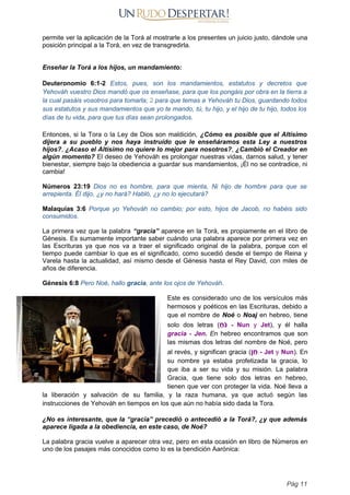 permite ver la aplicación de la Torá al mostrarle a los presentes un juicio justo, dándole una
posición principal a la Torá, en vez de transgredirla.
Enseñar la Torá a los hijos, un mandamiento:
Deuteronomio 6:1-2 Estos, pues, son los mandamientos, estatutos y decretos que
Yehováh vuestro Dios mandó que os enseñase, para que los pongáis por obra en la tierra a
la cual pasáis vosotros para tomarla; 2 para que temas a Yehováh tu Dios, guardando todos
sus estatutos y sus mandamientos que yo te mando, tú, tu hijo, y el hijo de tu hijo, todos los
días de tu vida, para que tus días sean prolongados.
Entonces, si la Tora o la Ley de Dios son maldición, ¿Cómo es posible que el Altísimo
dijera a su pueblo y nos haya instruído que le enseñáramos esta Ley a nuestros
hijos?, ¿Acaso el Altísimo no quiere lo mejor para nosotros?, ¿Cambió el Creador en
algún momento? El deseo de Yehováh es prolongar nuestras vidas, darnos salud, y tener
bienestar, siempre bajo la obediencia a guardar sus mandamientos, ¡Él no se contradice, ni
cambia!
Números 23:19 Dios no es hombre, para que mienta, Ni hijo de hombre para que se
arrepienta. Él dijo, ¿y no hará? Habló, ¿y no lo ejecutará?
Malaquías 3:6 Porque yo Yehováh no cambio; por esto, hijos de Jacob, no habéis sido
consumidos.
La primera vez que la palabra “gracia” aparece en la Torá, es propiamente en el libro de
Génesis. Es sumamente importante saber cuándo una palabra aparece por primera vez en
las Escrituras ya que nos va a traer el significado original de la palabra, porque con el
tiempo puede cambiar lo que es el significado, como sucedió desde el tiempo de Reina y
Varela hasta la actualidad, así mismo desde el Génesis hasta el Rey David, con miles de
años de diferencia.
Génesis 6:8 Pero Noé, hallo gracia, ante los ojos de Yehováh.
Este es considerado uno de los versículos más
hermosos y poéticos en las Escrituras, debido a
que el nombre de Noé o Noaj en hebreo, tiene
solo dos letras ( ַ
‫ֹח‬‫נ‬ - Nun y Jet), y él halla
gracia - Jen. En hebreo encontramos que son
las mismas dos letras del nombre de Noé, pero
al revés, y significan gracia (‫ן‬ ֵ
‫ח‬ - Jet y Nun). En
su nombre ya estaba profetizada la gracia, lo
que iba a ser su vida y su misión. La palabra
Gracia, que tiene solo dos letras en hebreo,
tienen que ver con proteger la vida. Noé lleva a
la liberación y salvación de su familia, y la raza humana, ya que actuó según las
instrucciones de Yehováh en tiempos en los que aún no había sido dada la Tora.
¿No es interesante, que la “gracia” precedió o antecedió a la Torá?, ¿y que además
aparece ligada a la obediencia, en este caso, de Noé?
La palabra gracia vuelve a aparecer otra vez, pero en esta ocasión en libro de Números en
uno de los pasajes más conocidos como lo es la bendición Aarónica:
Pág 11
 