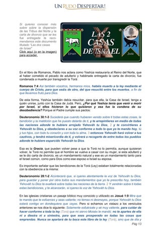 Si quieres conocer más
sobre sobre la dispersión
de las Tribus del Norte y la
carta de divorcio que se les
fue entregada te reco-
mendamos este documento
titulado “Las dos casas
de Israel”
Click aquí (o en la imagen)
para acceder.
En el libro de Romanos, Pablo nos aclara como Yeshúa restauraría al Reino del Norte, que
al haber cometido el pecado de adulterio y habérsele entregado la carta de divorcio, fue
condenada a muerte por transgredir la Torá:
Romanos 7:4 Así también vosotros, hermanos míos, habéis muerto a la ley mediante el
cuerpo de Cristo, para que seáis de otro, del que resucitó entre los muertos, a fin de
que llevemos fruto para Dios.
De esta forma, Yeshúa también debía resucitar, para que ella, la Casa de Israel, tenga a
quién unirse, junto con la Casa de Judá. Pero, ¿Por qué Yeshúa tenía que venir a morir
por Israel, si ellos hicieron lo que quisieron y esa fue la condena de su
desobediencia? Porque el Padre cumple sus pactos:
Deuteronomio 30:1-3 Sucederá que cuando hubieren venido sobre ti todas estas cosas, la
bendición y la maldición que he puesto delante de ti, y te arrepintieres en medio de todas
las naciones adonde te hubiere arrojado Yehováh tu Dios, 2 y te convirtieres a
Yehováh tu Dios, y obedecieres a su voz conforme a todo lo que yo te mando hoy, tú
y tus hijos, con todo tu corazón y con toda tu alma, 3 entonces Yehováh hará volver a tus
cautivos, y tendrá misericordia de ti, y volverá a recogerte de entre todos los pueblos
adonde te hubiere esparcido Yehováh tu Dios.
Esa es la Gracia, que pueden volver pese a que la Torá no lo permitía, aunque quisieran
volver, la Torá no permite que el hombre se vuelva a casar con su mujer, si esta adulteró y
se le dio carta de divorcio, es un mandamiento natural y ese es un mandamiento tanto para
el Israel común, como para Dios como ese esposo e Israel su esposa.
Es importante señalar que las bendiciones de la Torá (Ley) estaban totalmente relacionadas
con la obediencia a la misma:
Deuteronomio 28:1-2 Acontecerá que, si oyeres atentamente la voz de Yehováh tu Dios,
para guardar y poner por obra todos sus mandamientos que yo te prescribo hoy, también
Yehováh tu Dios te exaltará sobre todas las naciones de la tierra. 2 Y vendrán sobre ti todas
estas bendiciones, y te alcanzarán, si oyeres la voz de Yehováh tu Dios.
En las iglesias cristianas un pasaje bíblico muy conocido y utilizado es Josué 1:9 Mira que
te mando que te esfuerces y seas valiente; no temas ni desmayes, porque Yehováh tu Dios
estará contigo en dondequiera que vayas. Pero si echamos un vistazo a los versículos
anteriores se nos dice lo siguiente: Solamente esfuérzate y sé muy valiente, para cuidar de
hacer conforme a toda la ley (Torá) que mi siervo Moisés te mandó; no te apartes de ella
ni a diestra ni a siniestra, para que seas prosperado en todas las cosas que
emprendas. Nunca se apartará de tu boca este libro de la ley (Torá), sino que de día y
Pág 13
 