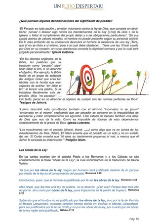 ¿Qué piensan algunas denominaciones del significado de pecado?
“El Pecado es toda acción u omisión voluntaria contra la ley de Dios, que consiste en decir,
hacer, pensar o desear algo contra los mandamientos de la Ley (Torá) de Dios o de la
Iglesia, o faltar al cumplimiento del propio deber y a las obligaciones particulares”. “En sus
juicios acerca de valores morales, el hombre no puede proceder según su personal arbitrio.
En lo más profundo de su conciencia descubre el hombre la existencia de una ley (Torá)
que él no se dicta a sí mismo, pero a la cual debe obedecer... Tiene una ley (Torá) escrita
por Dios en su corazón, en cuya obediencia consiste la dignidad humana y por la cual será
juzgado personalmente”. Iglesia Católica.
“En los idiomas originales de la
Biblia, las palabras que se
traducen como “pecado” signi-
fican fallar el tiro, o no alcanzar
el objetivo. Por ejemplo, la Biblia
habla de un grupo de soldados
del antiguo Israel que eran tan
hábiles con la honda que eran
capaces de acertar “sin fallar el
tiro” al lanzar una piedra. Si se
tradujera literalmente esta ex-
presión, diría: “no pecaban” ….
Por tanto, pecar es no alcanzar el objetivo de cumplir con las normas perfectas de Dios”.
Testigos de Jehová.
“Lutero describió esta constitución también con el término “incurvatus in se ipsum”
“encorvado en sí mismo” explicando que ser pecador se contiene en la imposibilidad de
excederse y estar completamente sin egoísmo. Este estado de fracaso también nos aleja
de Dios que nos da la vida. Como es imposible de librarse de esto dependemos
completamente de la gracia de Dios. Iglesia Luterana.
“Los musulmanes ven el pecado (dhanb, thanb ‫ذنب‬) como algo que va en contra de los
mandamientos de Dios (Allah). El Islam enseña que el pecado es un acto y no un estado
del ser. El Corán enseña que "el alma es ciertamente propensa al mal, a menos que el
Señor le conceda su misericordia"” Religión Islam.
Las Obras de la Ley:
En las cartas escritas por el apóstol Pablo a los Romanos y a los Gálatas se cita
constantemente la frase “obras de la Ley”, la cual encontramos en la traducción de Reina
Valera:
Ya que por las obras de la ley ningún ser humano será justificado delante de él; porque
por medio de la ley es el conocimiento del pecado. Romanos 3:20
Concluimos, pues, que el hombre es justificado por fe sin las obras de la ley. Romanos 3:28
Más Israel, que iba tras una ley de justicia, no la alcanzó. ¿Por qué? Porque iban tras ella
no por fe, sino como por obras de la ley, pues tropezaron en la piedra de tropiezo. Romanos
9:32
Sabiendo que el hombre no es justificado por las obras de la ley, sino por la fe de Yeshúa
el Mesías (Jesucristo), nosotros también hemos creído en Yeshúa el Mesías (Jesucristo),
para ser justificados por la fe de Cristo y no por las obras de la ley, por cuanto por las obras
de la ley nadie será justificado. Gálatas 2:16
Pág 15
 