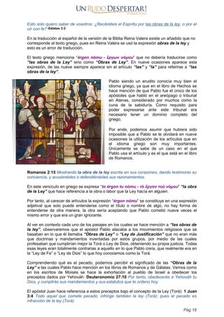 Esto solo quiero saber de vosotros: ¿Recibisteis el Espíritu por las obras de la ley, o por el
oír con fe? Gálatas 3:2
En la traducción al español de la versión de la Biblia Reina Valera existe un añadido que no
corresponde al texto griego, pues en Reina Valera se usó la expresión obras de la ley y
esto es un error de traducción.
El texto griego menciona “érgon nómu - ἔργων νόμου” que no debería traducirse como
“las obras de la Ley” sino como “Obras de Ley”. En nueve ocasiones aparece esta
expresión, de las nueve siempre aparece sin el artículo “las” y “la” para referirse a “las
obras de la ley”.
Pablo siendo un erudito conocía muy bien el
idioma griego, ya que en el libro de Hechos se
hace mención de que Pablo fue el único de los
apóstoles que habló en el areópago o tribunal
en Atenas, considerado por muchos como la
cuna de la sabiduría. Como requisito para
poder expresarse ante este tribunal era
necesario tener un dominio completo del
griego.
Por ende, podemos asumir que hubiera sido
imposible que a Pablo se le olvidará en nueve
ocasiones la utilización de los artículos que en
el idioma griego son muy importantes.
Únicamente se sabe de un caso en el que
Pablo usa el artículo y es el que está en el libro
de Romanos.
Romanos 2:15 Mostrando la obra de la ley escrita en sus corazones, dando testimonio su
conciencia, y acusándoles o defendiéndoles sus razonamientos.
En este versículo en griego se expresa “to érgon tu nómu - τὸ ἔργον τοῦ νόμου” “la obra
de la Ley” que hace referencia a la obra o labor que la Ley hacía en alguien.
Por tanto, al carecer de artículos la expresión “érgon nómu” se constituye en una expresión
adjetival que solo puede entenderse como el título o nombre de algo, no hay forma de
entenderse de otra manera, la otra sería aceptando que Pablo cometió nueve veces el
mismo error y que era un gran ignorante.
Al ver en contexto cada uno de los pasajes en los cuales se hace mención a “las obras de
la ley”, observaremos que el apóstol Pablo atacaba a los movimientos religiosos que se
basaban en lo que él llamaba “Obras de Ley” o “Ley de Justificación” que no eran más
que doctrinas y mandamientos inventadas por estos grupos, por medio de las cuales
profesaban que cumplirían mejor la Torá o Ley de Dios, obteniendo su propia justicia. Todas
esas leyes eran totalmente contrarias a aquello en lo que Pablo creía, que realmente era en
la “Ley de Fe” o “Ley de Dios” lo que hoy conocemos como la Torá.
Comprendiendo qué es el pecado, podemos percibir el significado de las “Obras de la
Ley” a las cuales Pablo hace mención en los libros de Romanos y de Gálatas. Vemos como
en los escritos de Moisés se hace la exhortación al pueblo de Israel a obedecer los
preceptos dados por Yehováh: Deuteronomio 27:10 Por tanto, obedecerás a Yehováh tu
Dios, y cumplirás sus mandamientos y sus estatutos que te ordeno hoy.
El apóstol Juan hace referencia a estos preceptos bajo el concepto de la Ley (Torá): 1 Juan
3:4 Todo aquel que comete pecado, infringe también la ley (Torá); pues el pecado es
infracción de la ley (Torá).
Pág 16
 
