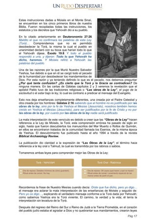 Estas instrucciones dadas a Moisés en el Monte Sinaí,
se encuentran en los cinco primeros libros de nuestra
Biblia. Fueron recopiladas todas las instrucciones, los
estatutos y los decretos que Yehováh dio a su pueblo.
En lo citado anteriormente en Deuteronomio 27:26
Maldito el que no confirmara las palabras de esta Ley
(Torá)… Comprendemos que no es permitido
desobedecer la Torá, la misma la cual el pueblo en
unanimidad declaró con su boca que harían todo lo que
el Yehováh dijese. Éxodo 19:8 Y todo el pueblo
respondió a una, y dijeron: Todo lo que Yehováh ha
dicho, haremos. Y Moisés refirió a Yehováh las
palabras del pueblo.
Una de las razones por la que Murió Nuestro Salvador
Yeshúa, fue debido a que en él se cargó todo el pecado
de la humanidad por desobedecer los mandamientos de
Dios. Por esta razón y ya teniendo definido lo que es el pecado, nos debemos preguntar
¿Por qué tanta confusión? ¿Es cierto que la Torá y la Gracia se contradicen? De
ninguna manera. En las cartas de Gálatas capítulos 2 y 3 veremos la revelación que el
apóstol Pablo tuvo de las tradiciones religiosas o “Las obras de la Ley”, el yugo de la
esclavitud o el estar bajo la ley, lo cual es contrario a predicar el mensaje del Evangelio.
Esto nos deja enseñanzas completamente diferentes, una creada por el Padre Celestial y
otra creada por los hombres: Gálatas 2:16 sabiendo que el hombre no es justificado por las
obras de la ley, sino por la fe de Yeshúa el Mesías (Jesucristo), nosotros también hemos
creído en Yeshúa el Mesías (Jesucristo), para ser justificados por la fe de Cristo y no por
las obras de la ley, por cuanto por las obras de la ley nadie será justificado.
La mala interpretación de este versículo es debido a creer que las “Obras de la Ley” hacen
referencia a la Ley de Moisés, la Torá; esta comprensión errónea ha pasado de siglo en
siglo, hasta que fueron descubiertos los manuscritos del Mar Muerto o Rollos de Qumrán,
en ellos se encontraron tratados de la comunidad llamada los Esenios, de la misma época
de Yeshúa. El descubrimiento fue publicado hasta el año 1994 a través de la revista
Biblical Archaeology Review.
La publicación dio claridad a la expresión de “Las Obras de la Ley”; el término hace
referencia a la ley oral o Talmud, la cual es transmitida por los rabinos o sabios.
Tomaremos ambas leyes para comprender mejor las Obras de la Ley:
Recordemos la frase de Nuestro Mesías cuando decía: Oíste que fue dicho, pero yo digo…
el mensaje era aclarar la mala interpretación de las enseñanzas de Moisés y seguido de:
Pero yo os digo…, explicando el verdadero mensaje conforme a la Torá dada por Yehováh;
como sabemos Yeshúa era la Torá viviente, El camino, la verdad y la vida; él tenía la
interpretación sin levadura de la Torá.
Después del regreso del Reino del Sur o Reino de Judá a la Tierra Prometida, en el corazón
del pueblo judío estaba el agradar a Dios y no quebrantar sus mandamientos, crearon leyes
Pág 17
 