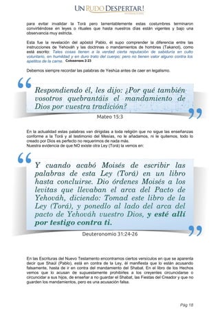 para evitar invalidar la Torá pero lamentablemente estas costumbres terminaron
convirtiéndose en leyes o rituales que hasta nuestros días están vigentes y bajo una
observancia muy estricta.
Esta fue la revelación del apóstol Pablo, él supo comprender la diferencia entre las
instrucciones de Yehováh y las doctrinas o mandamientos de hombres (Takanot), como
está escrito: Tales cosas tienen a la verdad cierta reputación de sabiduría en culto
voluntario, en humildad y en duro trato del cuerpo; pero no tienen valor alguno contra los
apetitos de la carne. Colosenses 2:23
Debemos siempre recordar las palabras de Yeshúa antes de caer en legalismo.
En la actualidad estas palabras van dirigidas a toda religión que no sigue las enseñanzas
conforme a la Torá y al testimonio del Mesías, no le añadamos, ni le quitemos, todo lo
creado por Dios es perfecto no requerimos de nada más.
Nuestra evidencia de que NO existe otra Ley (Torá) la vemos en:
En las Escrituras del Nuevo Testamento encontramos ciertos versículos en que se aparenta
decir que Shaúl (Pablo), está en contra de la Ley, él manifiesta que lo están acusando
falsamente, hasta de ir en contra del mandamiento del Shabat. En el libro de los Hechos
vemos que lo acusan de supuestamente prohibirles a los creyentes circuncidarse o
circuncidar a sus hijos, de enseñar a no guardar el Shabat, las Fiestas del Creador y que no
guarden los mandamientos, pero es una acusación falsa.
Pág 18
 