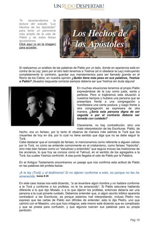 Te recomendamos la
lectura del estudio “Los
Hechos de los Apóstoles”
para tener un panorama
más amplio de la vida de
Pablo y de estas falsas
acusaciones.
Click aquí (o en la imagen)
para acceder.
Si realizamos un análisis de las palabras de Pablo por un lado, donde en apariencia está en
contra de la Ley; pero por el otro lado tenemos a Yeshúa (el sí obedece la Ley) instruyendo
completamente lo contrario, guardar sus mandamientos para ser llamado grande en el
Reino de los Cielos; en nuestra opinión ¿Quién tiene más peso en sus palabras, Yeshúa
o Pablo? ¡Nuestra respuesta correcta siempre debería ser que Yeshúa sin duda alguna!
En muchas situaciones tenemos al propio Pablo
expresándose de la Ley como justa, santa y
perfecta. Pero si trajéramos esta situación a
nuestros tiempos y hubiera una persona que se
presentara frente a una congregación y
manifestara una cierta postura; y luego frente a
otra congregación se expresara de otra
manera, ¿Sería esta persona digna de ser
seguida o por el contrario debería ser
tomada con cuidado?
Claramente, no hay contradicción, sino una
mala interpretación de las Escrituras. Pablo, de
hecho, era un fariseo, por lo tanto él observa de manera más estricta la Torá que los
creyentes de hoy en día, por lo cual no tiene sentido que diga que no se debe seguir la
Torá.
Cabe destacar que el concepto de fariseo, lo mencionamos como referente a alguien celoso
por la Torá, no como se entiende comúnmente en el cristianismo, como fariseo “hipócrita”,
sino más bien fariseo como un “estudioso y entendido” que seguía incluso las tradiciones de
los ancianos, lo que hoy se conoce como el Talmud, en el sentido de los agregados a la
Torá, los cuales Yeshúa confrontó. A ese punto llegaba el celo de Pablo por la Palabra.
En el Antiguo Testamento encontramos un pasaje que nos confirma esta actitud de Pablo
en las palabras del profeta Isaías:
¡A la ley (Torá) y al testimonio! Si no dijeren conforme a esto, es porque no les ha
amanecido. Isaías 8:20
En este caso Isaías nos está diciendo, “si se levantare algún hombre y no hablare conforme
a la Torá y conforme a los profetas, no le ha amanecido”. Si Pablo estuviera hablando
diferente a lo que dijo Moisés, o a lo que dijeron los profetas, entonces debería ser una
persona a la cual ponerle cuidado. Debemos entender que, si algún escrito bíblico aparenta
contradecir a las Escrituras, es porque estamos mal interpretando, incluso Pedro nos
expresó que las cartas de Pablo son difíciles de entender; esto lo dijo Pedro, uno que
caminó con el Maestro, uno que hizo milagros; este mismo está diciendo que es complicado
y que se presta para confusión, y que algunos tuercen sus palabras para su propia
perdición.
Pág 19
 