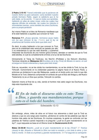 2 Pedro 3:15-16 Y tened entendido que la paciencia de
nuestro Señor es para salvación; como también nuestro
amado hermano Pablo, según la sabiduría que le ha
sido dada, os ha escrito, 16 casi en todas sus epístolas,
hablando en ellas de estas cosas; entre las cuales hay
algunas difíciles de entender, las cuales los indoctos e
inconstantes tuercen, como también las otras Escrituras,
para su propia perdición.
Así mismo Pablo en el libro de Romanos manifiesta que
él le está hablando a aquellos que conocen la Torá:
Romanos 7:1 ¿Acaso ignoráis, hermanos (pues hablo
con los que conocen la ley <Torá>), que la ley se
enseñorea del hombre entre tanto que éste vive?
Es decir, le estoy hablando a los que conocen la Torá,
pero en la cristiandad este versículo es pasado por alto,
o no entendemos lo que les está diciendo, y queremos
interpretar las Escrituras de una manera greco-romana, dándole un sentido de que la Torá
está abolida, lo cual es completamente erróneo a la luz de las Escrituras.
Irónicamente el Tanaj (la Torá/Ley), los Nevi'im (Profetas) y los Ketuvim (Escritos).
Terminan diciendo en Malaquías 4:4 Acordaos de la ley (Torá) de Moisés mi siervo, al cual
encargué en Horeb ordenanzas y leyes para todo Israel.
Esto es, recuerden, no se les olvide los mandamientos, no se les olvide la Torá, la Ley de
Yehováh. Comúnmente en la cristiandad pasamos la página hacia el al Nuevo Pacto, y
entonces ya olvidamos lo que dijo Malaquías, queda en el olvido junto con todo lo que dijo
Moisés en la Torá. Debemos comprender el contexto de que el Dios del Antiguo y del Nuevo
Testamento no es un Dios que cambia, Yehováh no cambia.
Salomón mismo al final de su vida, siendo el hombre más sabio según las Escrituras, nos
deja esta importante cita:
Sin embargo, ahora, miles de años en el futuro nos atrevemos a decir que la Torá es
atadura y que es una carga para nosotros, yéndonos en contra de las palabras que dijo el
hombre más sabio de las Escrituras. En muchas ocasiones, la gente se confunde con las
palabras de Yeshúa cuando responde a la pregunta “¿cuál es el gran mandamiento en la
ley?”, cuya respuesta se basa en el Shema Israel de Deuteronomio 6:4-9.
Mateo 22:36-40 Maestro, ¿cuál es el gran mandamiento en la ley (Torá)? 37 Yeshúa
(Jesús) le dijo: Amarás a Yehováh tu Dios con todo tu corazón, y con toda tu alma, y con
toda tu mente. 38 Este es el primero y grande mandamiento. 39 Y el segundo es semejante:
Pág 20
 