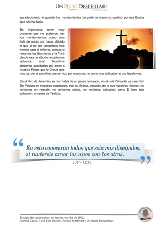 agradecimiento el guardar los mandamientos de parte de nosotros, gratitud por esa Gracia
que nos ha dado.
Es importante tener muy
presente que no podemos ver
los mandamientos como una
lista de cosas por hacer, debido
a que si no las cumplimos nos
iremos para el infierno; porque si
miramos las Escrituras y la Torá
desde esa condición, estaríamos
actuando mal. Nosotros
debemos guardarlos por amor a
nuestro Padre, por la Gracia que
nos da, por el sacrificio que se hizo por nosotros, no como una obligación o por legalismos.
En el libro de Jeremías se nos habla de un pacto renovado, en el cual Yehováh va a escribir
Su Palabra en nuestros corazones, eso es Gracia, después de lo que nosotros hicimos; no
teníamos un rescate, no teníamos salida, no teníamos salvación, pero Él trajo esa
salvación, a través de Yeshúa.
Equipo de voluntarios en transcripción de URD.
Harold Calvo, Tzvi Ben Daniel, Álvaro Martinez / Un Rudo Despertar.
Pág 22
 