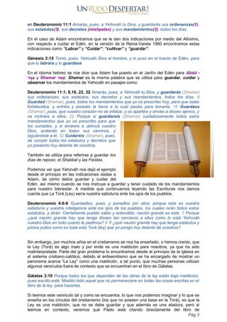 en Deuteronomio 11:1 Amarás, pues, a Yehováh tu Dios, y guardarás sus ordenanzas(1),
sus estatutos(3), sus decretos (mishpatav) y sus mandamientos(2), todos los días.
En el caso de Adam encontramos que se le dan dos indicaciones por medio del Altísimo,
con respecto a cuidar el Edén, en la versión de la Reina-Varela 1960 encontramos estas
indicaciones como “Labrar” y “Cuidar”; “cultivar” y “guardar”.
Génesis 2:15 Tomó, pues, Yehováh Dios al hombre, y lo puso en el huerto de Edén, para
que lo labrara y lo guardase.
En el idioma hebreo se nos dice que Adam fue puesto en el Jardín del Edén para Abád -
‫ד‬ ַ‫ב‬ ָ‫ע‬ y Shamar ‫ר‬ ַ
‫מ‬ ‫ָׁש‬. Shamar es la misma palabra que se utiliza para guardar, cuidar y
observar los mandamientos de Yehováh en pasajes como:
Deuteronomio 11:1, 8,16, 22, 32 Amarás, pues, a Yehováh tu Dios, y guardarás (Shamar)
sus ordenanzas, sus estatutos, sus decretos y sus mandamientos, todos los días. 8
Guardad (Shamar), pues, todos los mandamientos que yo os prescribo hoy, para que seáis
fortalecidos, y entréis y poseáis la tierra a la cual pasáis para tomarla; 16 Guardaos
(Shamar), pues, que vuestro corazón no se infatúe, y os apartéis y sirváis a dioses ajenos, y
os inclinéis a ellos; 22 Porque si guardareis (Shamar) cuidadosamente todos estos
mandamientos que yo os prescribo para que
los cumpláis, y si amareis a Jehová vuestro
Dios, andando en todos sus caminos, y
siguiéndole a él, 32 Cuidaréis (Shamar), pues,
de cumplir todos los estatutos y decretos que
yo presento hoy delante de vosotros.
También se utiliza para referirse a guardar los
días de reposo, el Shabbat y las Fiestas.
Podemos ver que Yehováh nos dejó el ejemplo
desde el principio en las indicaciones dadas a
Adam, de cómo debía guardar y cuidar del
Edén, así mismo cuando se nos instruye a guardar y tener cuidado de los mandamientos
para nuestro bienestar. A medida que continuamos leyendo las Escrituras nos damos
cuenta que La Torá (Ley) sería nuestra sabiduría ante los ojos de los pueblos.
Deuteronomio 4:6-8 Guardadlos, pues, y ponedlos por obra; porque esta es vuestra
sabiduría y vuestra inteligencia ante los ojos de los pueblos, los cuales oirán todos estos
estatutos, y dirán: Ciertamente pueblo sabio y entendido, nación grande es esta. 7 Porque
¿qué nación grande hay que tenga dioses tan cercanos a ellos como lo está Yehováh
nuestro Dios en todo cuanto le pedimos? 8 Y ¿qué nación grande hay que tenga estatutos y
juicios justos como es toda esta Torá (ley) que yo pongo hoy delante de vosotros?
Sin embargo, por muchos años en el cristianismo se nos ha enseñado, o hemos creído, que
la Ley (Torá) es algo malo y por ende es una maldición para nosotros, ya que ha sido
malinterpretada. Parte del gran problema lo encontramos desde el principio de la iglesia en
el sistema cristiano-católico, debido al antisemitismo que se ha encargado de mostrar un
panorama acerca “La Ley” como una maldición, a tal punto, que muchas personas utilizan
algunos versículos fuera de contexto que se encuentran en el libro de Gálatas.
Gálatas 3:10 Porque todos los que dependen de las obras de la ley están bajo maldición,
pues escrito está: Maldito todo aquel que no permaneciere en todas las cosas escritas en el
libro de la ley, para hacerlas.
Si leemos este versículo tal y como se encuentra, lo que nos podemos imaginar y lo que se
enseña en los círculos del cristianismo (los que no poseen una base en la Torá), es que la
Ley es una maldición, que no se debe guardar y que además es una atadura, pero si
leemos en contexto, veremos qué Pablo está citando directamente del libro de
Pág 3
 