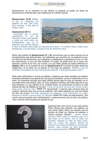 Deuteronomio, en el momento en que Moisés le presenta al pueblo de Israel las
bendiciones en el Monte Ebal y las maldiciones en el Monte Gerizim.
Deuteronomio 27:26 Maldito
el que no confirmare las
palabras de esta Torá (Ley)
para hacerlas. Y dirá todo el
pueblo: Amén.
Deuteronomio 28:1-2
Acontecerá que, si oyeres
atentamente la voz de
Yehováh tu Dios, para guardar
y poner por obra todos sus
mandamientos que yo te
prescribo hoy, también Jehová
tu Dios te exaltará sobre todas las naciones de la tierra. 2 Y vendrán sobre ti todas estas
bendiciones, y te alcanzarán, si oyeres la voz de Yehováh tu Dios.
Dentro del contexto de Deuteronomio 27 y 28, encontramos que se hace mención de los
acontecimientos que sobrevendrán, las maldiciones que ocurrirán por no obedecer la Ley,
así mismo de las bendiciones que sucederán si obedecemos y guardamos la Ley; la Torá;
las Instrucciones, lo que nos trae bendición. El pueblo de Israel entró en un pacto con
Yehováh a través de la Torá, por lo tanto, a lo que Pablo (Shaúl) se estaba refiriendo en
Gálatas 3:10, y en el contexto de que en Deuteronomio 27 en donde se están dando las
maldiciones, es al hecho de no guardar la Torá bajo las palabras: “Maldito el que no
confirmare las palabras de esta Torá (ley) para hacerlas. Y dirá todo el pueblo: Amén”.
Pablo está confirmando lo escrito por Moisés y sabemos que todos aquellos que estaban
presentes entendieron que guardar la Torá (Ley) es bendición, ya que lo confirmaron con un
amén. Es importante recordar que Pablo (Shaúl) estudió bajo los pies de Gamaliel, por lo
cual debía tener memorizada Torá, por tanto, podemos confirmar que Pablo sabe de lo que
está hablando y lo que significa en el contexto bíblico. Si continuamos la lectura en este
capítulo del libro de Gálatas se nos dice: Y la ley no es de fe, sino que dice: El que hiciere
estas cosas vivirá por ellas. Gálatas 3:12. Nuevamente, si leemos este versículo fuera de
contexto, aparenta decir que la Ley es maldición, pero estas palabras son una cita directa
del libro de Levítico: Por tanto, guardaréis mis estatutos y mis ordenanzas, los cuales
haciendo el hombre, vivirá en ellos. Yo Yehováh. Levítico 18:5. Pablo nos está diciendo: “Van
a tener vida por guardar esos mandamientos”, a diferencia de lo que se cree o se predica:
“Que viviremos como esclavos por guardar la Ley”.
Debemos tener claro qué es lo que está citando
Pablo (Shaul) para entender sus palabras, ya
que incluso Pedro (Kefa) nos advierte que los
escritos de Pablo son difíciles de entender o
incluso confusos, diciendo: …nuestro amado
hermano Pablo, según la sabiduría que le ha
sido dada, os ha escrito, casi en todas sus
epístolas, hablando en ellas de estas cosas;
entre las cuales hay algunas difíciles de
entender, las cuales los indoctos e inconstantes
tuercen, como también las otras Escrituras,
para su propia perdición. 2 Pedro 3:15-16
Pág 4
 