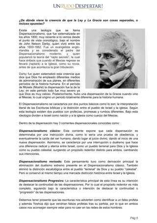 ¿De dónde viene la creencia de que la Ley y La Gracia son cosas separadas, o
incluso opuestas?
Existe una teología que se llama
Dispensacionalismo, que fue sistematizada en
los años 1800, muy reciente si lo vemos desde
el punto de vista cronológico, bajo el nombre
de John Nelson Darby, quien vivió entre los
años 1800-1882. Fue un evangelista anglo-
irlandés y es considerado el padre del
Dispensacionalismo moderno, y quien
popularizó la teoría del “rapto secreto”, la cual
hace énfasis que cuando el Mesías regrese se
llevará (raptará) a la Iglesia, como su novia,
antes de que acontezca la gran tribulación.
Darby fue quien sistematizó esta creencia que
dice que Dios ha empleado diferentes medios
de administración de sus planes, en diferentes
períodos de la historia humana. En el período
de Moisés (Moshé) la dispensación fue la de la
Ley; en este periodo todo fue muy severo ya
que Dios es muy celoso. Posteriormente, hubo una dispensación de la Gracia cuando vino
el Mesías, lo cual origino un periodo totalmente diferente para la historia humana.
El Dispensacionalismo se caracteriza por dos puntos básicos como lo son; la interpretación
literal de las Escrituras bíblicas y la distinción entre el pueblo de Israel y la iglesia. Según
esta teología existen dos pueblos con profecías, promesas y rumbos diferentes. Bajo esta
ideología dividen a Israel como nación y a la iglesia como cuerpo del Mesías.
Dentro de la dispensación hay 3 corrientes dispensacionales conocidas como:
Dispensacionalismo clásico: Esta corriente expone que cada dispensación es
determinaba por una instrucción divina, como lo sería una prueba de obediencia, y
eventualmente la caída del ser humano, dando lugar al juicio divino, dando al inicio de una
nueva dispensación. Asimismo, se caracteriza por una interrupción o dualismo que hace
una diferencia radical y eterna entre Israel, como un pueblo terrenal para Dios y la Iglesia
como su pueblo celestial, surgiendo un propósito redentor distinto para ambos, cambiando
sus intenciones.
Dispensacionalismo revisado: Este pensamiento tuvo como derivación principal la
eliminación del dualismo extremo presente en el Dispensacionalismo clásico. También
eliminó la distinción escatológica entre el pueblo “terrenal” de Dios y su pueblo “celestial”.
Pero si conservó al mismo tiempo una marcada distinción histórica entre Israel y la Iglesia.
Dispensacionalismo Progresivo: La característica principal de esta línea es su intención
de destacar la continuidad de las dispensaciones. Por lo cual el propósito redentor es más
completo, siguiendo bajo la característica o intención de destacar la continuidad o
“progresión” de las dispensaciones.
Debemos tener presente que las escrituras nos advierten como identificar a un falso profeta
y además Yeshúa dijo que vendrían falsos profetas tras su partida, por lo que en ambos
casos nos aconsejan siempre velar para no caer en las redes de estos hombres:
Pág 5
 
