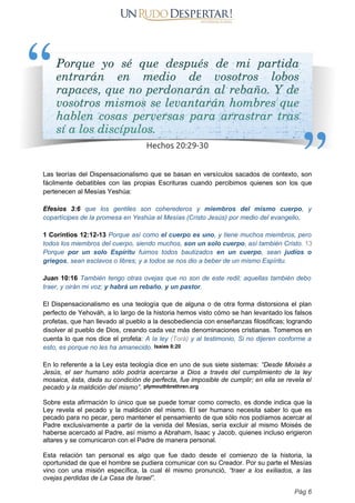 Las teorías del Dispensacionalismo que se basan en versículos sacados de contexto, son
fácilmente debatibles con las propias Escrituras cuando percibimos quienes son los que
pertenecen al Mesías Yeshúa:
Efesios 3:6 que los gentiles son coherederos y miembros del mismo cuerpo, y
copartícipes de la promesa en Yeshúa el Mesías (Cristo Jesús) por medio del evangelio,
1 Corintios 12:12-13 Porque así como el cuerpo es uno, y tiene muchos miembros, pero
todos los miembros del cuerpo, siendo muchos, son un solo cuerpo, así también Cristo. 13
Porque por un solo Espíritu fuimos todos bautizados en un cuerpo, sean judíos o
griegos, sean esclavos o libres; y a todos se nos dio a beber de un mismo Espíritu.
Juan 10:16 También tengo otras ovejas que no son de este redil; aquellas también debo
traer, y oirán mi voz; y habrá un rebaño, y un pastor.
El Dispensacionalismo es una teología que de alguna o de otra forma distorsiona el plan
perfecto de Yehováh, a lo largo de la historia hemos visto cómo se han levantado los falsos
profetas, que han llevado al pueblo a la desobediencia con enseñanzas filosóficas; logrando
disolver al pueblo de Dios, creando cada vez más denominaciones cristianas. Tomemos en
cuenta lo que nos dice el profeta: A la ley (Torá) y al testimonio, Si no dijeren conforme a
esto, es porque no les ha amanecido. Isaías 8:20
En lo referente a la Ley esta teología dice en uno de sus siete sistemas: “Desde Moisés a
Jesús, el ser humano sólo podría acercarse a Dios a través del cumplimiento de la ley
mosaica, ésta, dada su condición de perfecta, fue imposible de cumplir; en ella se revela el
pecado y la maldición del mismo”. plymouthbrethren.org
Sobre esta afirmación lo único que se puede tomar como correcto, es donde indica que la
Ley revela el pecado y la maldición del mismo. El ser humano necesita saber lo que es
pecado para no pecar, pero mantener el pensamiento de que sólo nos podíamos acercar al
Padre exclusivamente a partir de la venida del Mesías, sería excluir al mismo Moisés de
haberse acercado al Padre, así mismo a Abraham, Isaac y Jacob, quienes incluso erigieron
altares y se comunicaron con el Padre de manera personal.
Esta relación tan personal es algo que fue dado desde el comienzo de la historia, la
oportunidad de que el hombre se pudiera comunicar con su Creador. Por su parte el Mesías
vino con una misión específica, la cual él mismo pronunció, “traer a los exiliados, a las
ovejas perdidas de La Casa de Israel”.
Pág 6
 