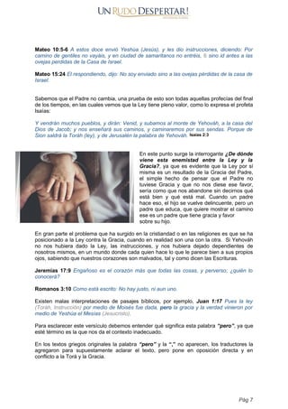 Mateo 10:5-6 A estos doce envió Yeshúa (Jesús), y les dio instrucciones, diciendo: Por
camino de gentiles no vayáis, y en ciudad de samaritanos no entréis, 6 sino id antes a las
ovejas perdidas de la Casa de Israel.
Mateo 15:24 El respondiendo, dijo: No soy enviado sino a las ovejas pérdidas de la casa de
Israel.
Sabemos que el Padre no cambia, una prueba de esto son todas aquellas profecías del final
de los tiempos, en las cuales vemos que la Ley tiene pleno valor, como lo expresa el profeta
Isaías:
Y vendrán muchos pueblos, y dirán: Venid, y subamos al monte de Yehováh, a la casa del
Dios de Jacob; y nos enseñará sus caminos, y caminaremos por sus sendas. Porque de
Sion saldrá la Toráh (ley), y de Jerusalén la palabra de Yehováh. Isaías 2:3
En este punto surge la interrogante ¿De dónde
viene esta enemistad entre la Ley y la
Gracia?, ya que es evidente que la Ley por sí
misma es un resultado de la Gracia del Padre,
el simple hecho de pensar que el Padre no
tuviese Gracia y que no nos diese ese favor,
sería como que nos abandone sin decirnos qué
está bien y qué está mal. Cuando un padre
hace eso, el hijo se vuelve delincuente, pero un
padre que educa, que quiere mostrar el camino
ese es un padre que tiene gracia y favor
sobre su hijo.
En gran parte el problema que ha surgido en la cristiandad o en las religiones es que se ha
posicionado a la Ley contra la Gracia, cuando en realidad son una con la otra. Si Yehováh
no nos hubiera dado la Ley, las instrucciones, y nos hubiera dejado dependientes de
nosotros mismos, en un mundo donde cada quien hace lo que le parece bien a sus propios
ojos, sabiendo que nuestros corazones son malvados, tal y como dicen las Escrituras.
Jeremías 17:9 Engañoso es el corazón más que todas las cosas, y perverso; ¿quién lo
conocerá?
Romanos 3:10 Como está escrito: No hay justo, ni aun uno.
Existen malas interpretaciones de pasajes bíblicos, por ejemplo, Juan 1:17 Pues la ley
(Toráh, Instrucción) por medio de Moisés fue dada, pero la gracia y la verdad vinieron por
medio de Yeshúa el Mesías (Jesucristo).
Para esclarecer este versículo debemos entender qué significa esta palabra “pero”, ya que
esté término es la que nos da el contexto inadecuado.
En los textos griegos originales la palabra “pero” y la “,” no aparecen, los traductores la
agregaron para supuestamente aclarar el texto, pero pone en oposición directa y en
conflicto a la Torá y la Gracia.
Pág 7
 