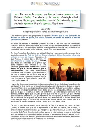 Una traducción precisa del griego sería la siguiente: Mientras que la Torá por medio de
Moisés fue dada, la gracia y la verdad vinieron por medio de Yeshua el Mesías
(Jesucristo). Juan 1:17
Podemos ver como en la traducción griega no se omite la Torá, más bien van de la mano,
una junto a la otra. Recordemos que algunos de estos traductores debido a su creencia y
cultura realizaron estos cambios, debido a una mentalidad antisemita, bajo el concepto de
que todo lo que hacen los judíos está mal y que la Torá es una maldición.
En Los Evangelios Cronológicos de Michael Rood se nos muestra este versículo de la
siguiente manera: La Torá fue dada por Gracia a través de Moisés, la realidad y la gracia
vinieron a través de Yeshúa. Recordemos lo
que Yeshúa, el Mesías dijo de Él mismo Yo
soy el camino, la verdad y la vida… Juan 14:6,
esta frase era entendida en el primer siglo
como modismo para referirse a la Torá.
Entonces ¿Podríamos afirmar que Yeshúa
abolió lo que él mismo expresó que él
personificaba?, con este entendimiento
podríamos darle un nuevo significado al texto,
ya que la realidad de la gracia que se le
entregó a Moisés, que es propiamente Yeshúa,
que vino como la Palabra hecha carne tal y
como lo dice Juan 1:1.
Hoy en día debemos entender que el dispensacionalismo (la era de la Ley y luego la era de
La Gracia) va de la mano con la teología de reemplazo, con el argumento de que de alguna
manera el Padre tuvo una dispensación para con el pueblo de Israel (por medio de La Ley),
y luego tuvo otra dispensación (por medio de La Gracia) con otro pueblo, el Israel espiritual,
que es lo que se desenvolvió como el cristianismo. Si esta teología realmente fuera
correcta, tendría lógica que un judío piense que esto no es justicia, ya que estamos
conscientes que tenemos un Dios que no cambia. Por consiguiente, si Yehováh se relaciona
de una manera con el pueblo de Israel, Él se va a relacionar de la misma manera con
cualquiera que tenga la voluntad de buscar de Él, porque hay un solo camino para ir al
Padre, el cual Yeshúa simboliza, porque Yeshúa es la Torá hecha carne.
De todo lo que Yeshua enseñó, nada contradijo la Torá. Y si leemos las cartas de Pablo
(Shaúl), él mismo dijo que no lo siguiéramos a él, sino al Mesías, por lo tanto, si
encontramos en las Escrituras algo que nos parece que no concuerda, o aparenta decir algo
en contra de la Torá, deberíamos investigar ya que lo más probable es que; el texto haya
sido manipulado, o no entendemos el contexto de lo que estamos leyendo, ya que ningún
discípulo o apóstol de Yeshúa, quienes escribieron las Escrituras del Nuevo Testamento
pensó o pronuncio nunca que la Torá fuera una maldición.
Pág 8
 