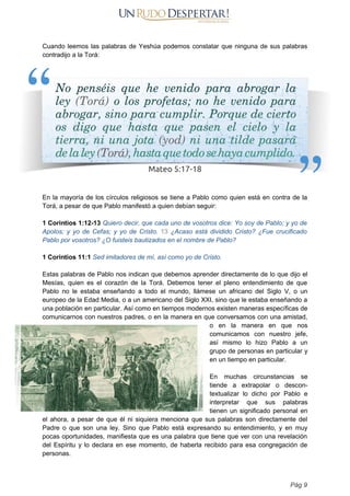 Cuando leemos las palabras de Yeshúa podemos constatar que ninguna de sus palabras
contradijo a la Torá:
En la mayoría de los círculos religiosos se tiene a Pablo como quien está en contra de la
Torá, a pesar de que Pablo manifestó a quien debían seguir:
1 Corintios 1:12-13 Quiero decir, que cada uno de vosotros dice: Yo soy de Pablo; y yo de
Apolos; y yo de Cefas; y yo de Cristo. 13 ¿Acaso está dividido Cristo? ¿Fue crucificado
Pablo por vosotros? ¿O fuisteis bautizados en el nombre de Pablo?
1 Corintios 11:1 Sed imitadores de mí, así como yo de Cristo.
Estas palabras de Pablo nos indican que debemos aprender directamente de lo que dijo el
Mesías, quien es el corazón de la Torá. Debemos tener el pleno entendimiento de que
Pablo no le estaba enseñando a todo el mundo, llámese un africano del Siglo V, o un
europeo de la Edad Media, o a un americano del Siglo XXI, sino que le estaba enseñando a
una población en particular. Así como en tiempos modernos existen maneras específicas de
comunicarnos con nuestros padres, o en la manera en que conversamos con una amistad,
o en la manera en que nos
comunicamos con nuestro jefe,
así mismo lo hizo Pablo a un
grupo de personas en particular y
en un tiempo en particular.
En muchas circunstancias se
tiende a extrapolar o descon-
textualizar lo dicho por Pablo e
interpretar que sus palabras
tienen un significado personal en
el ahora, a pesar de que él ni siquiera menciona que sus palabras son directamente del
Padre o que son una ley. Sino que Pablo está expresando su entendimiento, y en muy
pocas oportunidades, manifiesta que es una palabra que tiene que ver con una revelación
del Espíritu y lo declara en ese momento, de haberla recibido para esa congregación de
personas.
Pág 9
 