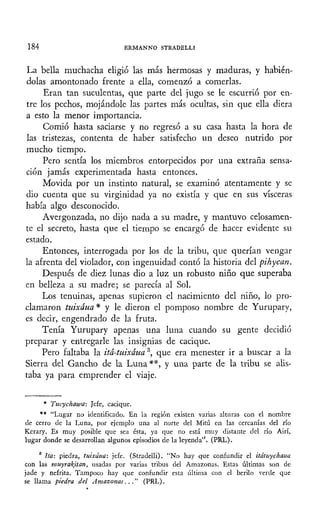 184 ERMANNO STRADELLI
La bella muchacha eligió las más hermosas y maduras, y habién-
dolas amontonado frente a ella, comenzó a comerlas.
Eran tan suculentas, que parte del jugo se le escurrió por en-
tre los pechos, mojándole las partes más ocultas, sin que ella diera
a esto la menor importancia.
Comió hasta saciarse y no regresó a su casa hasta la hora de
las tristezas, contenta de haber satisfecho un deseo nutrido por
mucho tiempo.
Pero sentía los miembros entorpecidos por una extraña sensa-
ción jamás experimentada hasta entonces.
Movida por un instinto natural, se examinó atentamente y se
dio cuenta que su virginidad ya no existía y que en sus visceras
había algo desconocido.
Avergonzada, no dijo nada a su madre, y mantuvo celosamen-
te el secreto, hasta que el tiempo se encargó de hacer evidente su
estado.
Entonces, interrogada por los de la tribu, que querían vengar
la afrenta del violador, con ingenuidad contó la historia del pihycan.
Después de diez lunas dio a luz un robusto niño que superaba
en belleza a su madre; se parecía al Sol.
Los tenuinas, apenas supieron el nacimiento del niño, lo pro-
clamaron tuixáua* y le dieron el pomposo nombre de Yurupary,
es decir, engendrado de la fruta.
Tenía Yurupary apenas una luna cuando su gente decidió
preparar y entregarle las insignias de cacique.
Pero faltaba la itá-tuixáua3
, que era menester ir a buscar a la
Sierra del Gancho de la Luna **, y una parte de la tribu se alis-
taba ya para emprender el viaje.
* Tucychawa: Jefe, cacique.
** "Lugar no identificado. En la región existen varias alturas con el nombre
de cerro de la Luna, por ejemplo una al norte del Mitú en las cercanías del río
Kerary. Es muy posible que sea ésta, ya que no está muy distante del río Airí,
lugar donde se desarrollan algunos episodios de la leyenda". (PRL).
3
Ha: piedra, tuixáua: jefe. (Stradelli). "No hay que confundir el itátuychaua
con las muyraitan, usadas por varias tribus del Amazonas. Estas últimas son de
jade y nefrita. Tampoco hay que confundir esta última con el berilo verde que
se llama piedra del Amazonas..." (PRL).
 