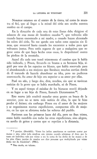 LA LEYENDA DE YURUPARY 221
Nosotros estamos en el centro de la tierra, tal como lo mues-
tra el Sol, que al llegar a la mitad del cielo nos oculta nuestra
sombra en el cuerpo.
En la dirección de cada una de estas líneas debe dirigirse el
número de una mano de hombres casados49
, que volverán sólo
cuando hayan encontrado a mi madre, o cuando hayan alcanzado
las raíces del cielo. Yo me quedo con todos estos espacios sin lí-
neas, que recorreré hasta cuando los encuentre a todos para que
volvamos juntos. Pero estén seguros de que a cualquiera que re-
grese antes de que haya hecho estas cosas, lo despedazaré contra
las piedras de la montaña.
Aquel día cada uno tomó tristemente el camino que le había
sido indicado, y Pinon, llevando en brazos a su hermosa hija, si-
guió por uno de los espacios en blanco, que había reservado para
sí abandonando a sus mujeres que lloraban; muchas corrían detrás
de él tratando de hacerle abandonar su idea, pero no pudieron
convencerlo. Su amor de hijo era superior a su amor por ellas.
Pasó un año, y luego dos, diez, muchos, sin que se tuvieran
noticias de la gente que se había marchado, ni de Pinon.
Y en aquel tiempo el tuixáua de los bianacas murió dejando
en su lugar a un hijo de Pinon, llamado Diatanomion50
.
Este nuevo jefe resolvió mandar otras gentes en busca de la
anterior, pero no se tuvo más noticia de ellas, lo que le hizo
perder el ánimo; sin embargo Pinon era el amor de las mujeres
y se organizaron nuevas expediciones, compuestas sólo de muje-
res, en las que se alistaron todas las solteras del pueblo.
Partieron con las primeras luces del día, pero no iban tristes,
como había sucedido con todas las otras expediciones, sino alegres,
en medio de gritos y cantos que se repetían a la distancia.
49
5 parejas. (Stradelli). "Entre los indios americanos es corriente contar por
manos y pies, sobre todo emplean este sistema cuando sobrepasa el diez; por lo
tanto un individuo vale por veinte o sea la suma de los dedos de las manos y de
los pies. Cinco parejas de casados son diez personas que multiplicado por veinte
dedos nos da doscientos". (PRL).
60
Pato mudo, en tukano.
 