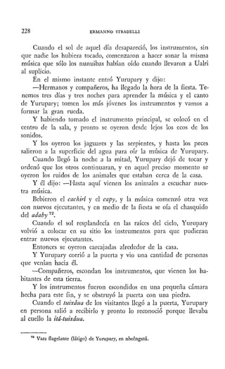 228 ERMANNO STRADELLI
Cuando el sol de aquel día desapareció, los instrumentos, sin
que nadie los hubiera tocado, comenzaron a hacer sonar la misma
música que sólo los nunuibas habían oído cuando llevaron a Ualri
al suplicio.
En el mismo instante entró Yurupary y dijo:
—Hermanos y compañeros, ha llegado la hora de la fiesta. Te-
nemos tres días y tres noches para aprender la música y el canto
de Yurupary; tomen los más jóvenes los instrumentos y vamos a
formar la gran rueda.
Y habiendo tomado el instrumento principal, se colocó en el
centro de la sala, y pronto se oyeron desde lejos los ecos de los
sonidos.
Y los oyeron los jaguares y las serpientes, y hasta los peces
salieron a la superficie del agua para oír la música de Yurupary.
Cuando llegó la noche a la mitad, Yurupary dejó de tocar y
ordenó que los otros continuaran, y en aquel preciso momento se
oyeron los ruidos de los animales que estaban cerca de la casa.
Y él dijo: —Hasta aquí vienen los animales a escuchar nues-
tra música.
Bebieron el cachiri y el capy, y la música comenzó otra vez
con nuevos ejecutantes, y en medio de la fiesta se oía el chasquido
del adabyn
.
Cuando el sol resplandecía en las raíces del cielo, Yurupary
volvió a colocar en su sitio los instrumentos para que pudieran
entrar nuevos ejecutantes.
Entonces se oyeron carcajadas alrededor de la casa.
Y Yurupary corrió a la puerta y vio una cantidad de personas
que venían hacia él.
—Compañeros, escondan los instrumentos, que vienen los ha-
bitantes de esta tierra.
Y los instrumentos fueron escondidos en una pequeña cámara
hecha para este fin, y se obstruyó la puerta con una piedra.
Cuando el tuixáua de los visitantes llegó a la puerta, Yurupary
en persona salió a recibirlo y pronto lo reconoció porque llevaba
al cuello la itá-tuixáua.
Vara flagelante (látigo) de Yurupary, en nheéngatú.
 