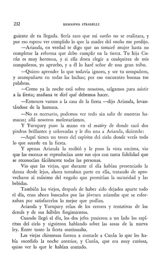 232 ERMANNO STRADELLI
guiente de tu llegada. Sería raro que mi sueño no se realizara, y
por eso espero ver cumplido lo que la madre del sueño me predijo.
—Arianda, en verdad te digo que no tomaré mujer hasta no
completar la reforma que debo cumplir en la tierra. Tu hija Cu-
ran es muy hermosa, y si ella desea elegir a cualquiera de mis
compañeros, yo apruebo, y a él lo haré señor de una gran tribu.
—Quiero aprender lo que todavía ignoro, y ser tu compañero,
y acompañarte en todas las luchas; por eso encuentro buenas tus
palabras.
—Como ya la noche está sobre nosotros, salgamos para asistir
a la fiesta; mañana te diré qué debemos hacer.
—Entonces vamos a la casa de la fiesta —dijo Arianda, levan-
tándose de la hamaca.
—No es necesario, podemos ver todo sin salir de nuestras ha-
macas; allá nosotros molestaríamos.
Y Yurupary puso la mano en el matiry de donde sacó dos
piedras brillantes y coloreadas y le dio una a Arianda, diciendo:
—Aquí tienes un trozo del espíritu del cielo donde verás todo
lo que sucede en la fiesta.
Y apenas Arianda la recibió y le puso la vista encima, vio
que las escenas se reproducían ante sus ojos con tanta fidelidad que
se reconocían fácilmente todas las personas.
Vio que las viejas, que durante el día habían presenciado la
danza desde lejos, ahora tomaban parte en ella, tratando de apro-
vecharse al máximo del engaño que permitían la oscuridad y las
bebidas.
También los viejos, después de haber sido dejados aparte todo
el día, eran ahora buscados por las jóvenes ariandas que se esfor-
zaban por satisfacerlos lo mejor que podían.
Arianda y Yurupary reían de los errores y tentativas de los
demás y de sus hábiles fingimientos.
Cuando llegó el día, los dos jefes pusieron a un lado los espí-
ritus del cielo y siguieron hablando sobre las cosas de la nueva
ley. Entre tanto la fiesta continuaba.
Las viejas chismosas fueron a contarle a Curan lo que les ha-
bía sucedido la noche anterior, y Curan, que era muy curiosa,
quiso ver lo que le habían contado.
 
