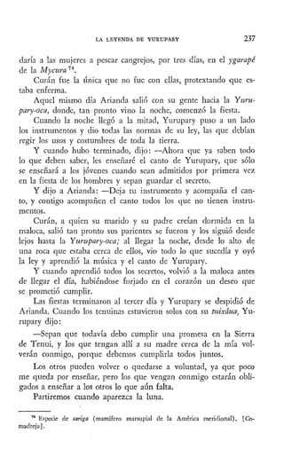 LA LEYENDA DE YURUPARY 237
daría a las mujeres a pescar cangrejos, por tres días, en el ygarapé
de la Mycura 74
.
Curan fue la única que no fue con ellas, pretextando que es-
taba enferma.
Aquel mismo día Arianda salió con su gente hacia la Yuru-
pary-oca, donde, tan pronto vino la noche, comenzó la fiesta.
Cuando la noche llegó a la mitad, Yurupary puso a un lado
los instrumentos y dio todas las normas de su ley, las que debían
regir los usos y costumbres de toda la tierra.
Y cuando hubo terminado, dijo: —Ahora que ya saben todo
lo que deben saber, les enseñaré el canto de Yurupary, que sólo
se enseñará a los jóvenes cuando sean admitidos por primera vez
en la fiesta de los hombres y sepan guardar el secreto.
Y dijo a Arianda: —Deja tu instrumento y acompaña el can-
to, y contigo acompañen el canto todos los que no tienen instru-
mentos.
Curan, a quien su marido y su padre creían dormida en la
maloca, salió tan pronto sus parientes se fueron y los siguió desde
lejos hasta la Yurupary-oca; al llegar la noche, desde lo alto de
una roca que estaba cerca de ellos, vio todo lo que sucedía y oyó
la ley y aprendió la música y el canto de Yurupary.
Y cuando aprendió todos los secretos, volvió a la maloca antes
de llegar el día, habiéndose forjado en el corazón un deseo que
se prometió cumplir.
Las fiestas terminaron al tercer día y Yurupary se despidió de
Arianda. Cuando los tenuinas estuvieron solos con su tuixáua, Yu-
rupary dijo:
—Sepan que todavía debo cumplir una promesa en la Sierra
de Tenui, y los que tengan allí a su madre cerca de la mía vol-
verán conmigo, porque debemos cumplirla todos juntos.
Los otros pueden volver o quedarse a voluntad, ya que poco
me queda por enseñar, pero los que vengan conmigo estarán obli-
gados a enseñar a los otros lo que aún falta.
Partiremos cuando aparezca la luna.
74
Especie de sariga (mamífero marsupial de la América meridional). [Co-
madreja].
 