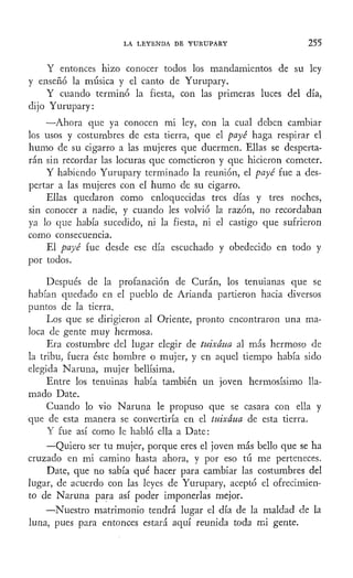 LA LEYENDA DE YURUPARY 255
Y entonces hizo conocer todos los mandamientos de su ley
y enseñó la música y el canto de Yurupary.
Y cuando terminó la fiesta, con las primeras luces del día,
dijo Yurupary:
—Ahora que ya conocen mi ley, con la cual deben cambiar
los usos y costumbres de esta tierra, que el payé haga respirar el
humo de su cigarro a las mujeres que duermen. Ellas se desperta-
rán sin recordar las locuras que cometieron y que hicieron cometer.
Y habiendo Yurupary terminado la reunión, el payé fue a des-
pertar a las mujeres con el humo de su cigarro.
Ellas quedaron como enloquecidas tres días y tres noches,
sin conocer a nadie, y cuando les volvió la razón, no recordaban
ya lo que había sucedido, ni la fiesta, ni el castigo que sufrieron
como consecuencia.
El payé fue desde ese día escuchado y obedecido en todo y
por todos.
Después de la profanación de Curan, los tenuianas que se
habían quedado en el pueblo de Arianda partieron hacia diversos
puntos de la tierra.
Los que se dirigieron al Oriente, pronto encontraron una ma-
loca de gente muy hermosa.
Era costumbre del lugar elegir de tuixáua al más hermoso de
la tribu, fuera éste hombre o mujer, y en aquel tiempo había sido
elegida Naruna, mujer bellísima.
Entre los tenuinas había también un joven hermosísimo lla-
mado Date.
Cuando lo vio Naruna le propuso que se casara con ella y
que de esta manera se convertiría en el tuixáua de esta tierra.
Y fue así como le habló ella a Date:
—Quiero ser tu mujer, porque eres el joven más bello que se ha
cruzado en mi camino hasta ahora, y por eso tú me perteneces.
Date, que no sabía qué hacer para cambiar las costumbres del
lugar, de acuerdo con las leyes de Yurupary, aceptó el ofrecimien-
to de Naruna para así poder imponerlas mejor.
—Nuestro matrimonio tendrá lugar el día de la maldad de la
luna, pues para entonces estará aquí reunida toda mi gente.
 