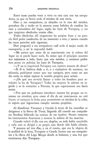 256 ERMANNO STRADELLI
Entre tanto puedes venir a vivir en esta casa con tus compa-
ñeros, ya que en breve serás el tuixáua de esta tierra.
Date y sus compañeros, ya alojados en la casa del tuixáua,
pensaban día y noche en la manera como habrían de cambiar los
usos y costumbres del lugar, según las leyes de Yurupary, y sin
que surgieran obstáculos contra ellas.
Todos obedecían allí ciegamente las propias leyes y no pare-
cía fácil poder cambiarlas de un momento a otro, y menos cuando
las suyas parecían más rigurosas.
Date preguntó a sus compañeros cuál sería el mejor modo de
conseguirlo, y así le respondió Iadié:
—Me parece que antes de tu matrimonio con la señora del
lugar no- se puede hacer nada. Es mejor que al principio nosotros
nos sujetemos a todo, hasta que seas tuixáua, y entonces podre-
mos poner en práctica las leyes de Yurupary.
—¿Y no se inquietará Yurupary con nuestra manera de obrar?
—Si él te hubiera dado a ti, o a cualquiera de nosotros, un
talismán, podríamos temer que nos castigara, pero como no nos
dio nada, es mejor esperar la ocasión propicia para actuar.
•—¿De qué nos serviría llamar a todos los hombres para re-
velarles la ley de Yurupary? Todas las mujeres lo sabrían en se-
guida y se lo contarían a Naruna, la que seguramente nos haría
matar.
—Veo que no podremos introducir nuestra ley porque no te-
nemos un amuleto; pero como el día de mi matrimonio no está
lejano, ni tampoco la fecha para convertirme en tuixáua de la tribu,
es seguro que lograremos cumplir nuestro propósito.
Al abandonar Yurupary y Caryda la tierra de los nunuibas se
dirigieron a la Sierra de Tenui, llegando allí cuando sus compañe-
ros lloraban bebiendo las cenizas de sus madres. Pronto tomaron
los instrumentos funerarios y tocaron la música de los muertos.
Cuando volvió el día con sus alegrías, ya todo había concluido
y cada uno se dirigió a su propia casa donde sólo había silencio.
Y pasaron así tres días, y en el cuarto, que era la víspera de
la maldad de la luna, Yurupary y Caryda fueron con sus compañe-
ros a la ribera del Lago Muypa donde se bañaron, y una vez que
terminaron dijo Yurupary:
 